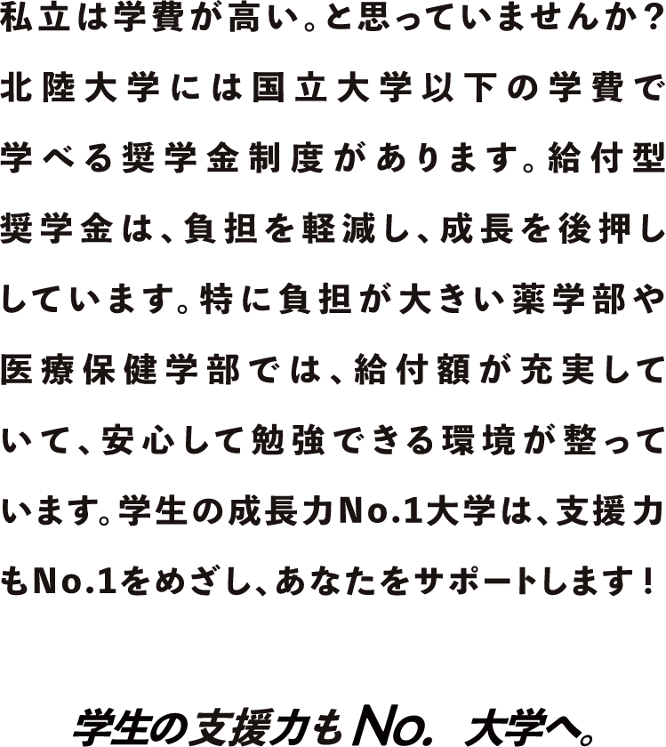 私立は学費が高い。と思っていませんか？北陸大学には国立大学以下の学費で学べる奨学金制度があります。学生の3人に1人が利用している給付型奨学金は、負担を軽減し、成長を後押ししています。特に薬学部や医療保健学部では、給付額がさらに充実し、安心して勉強できる環境が整っています。学生の成長力No.1大学は、支援力もNo.1をめざし、あなたをサポートします！