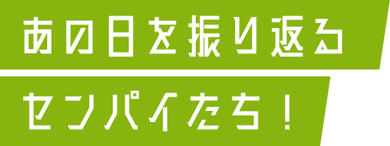 あの日を振り返るセンパイたち！