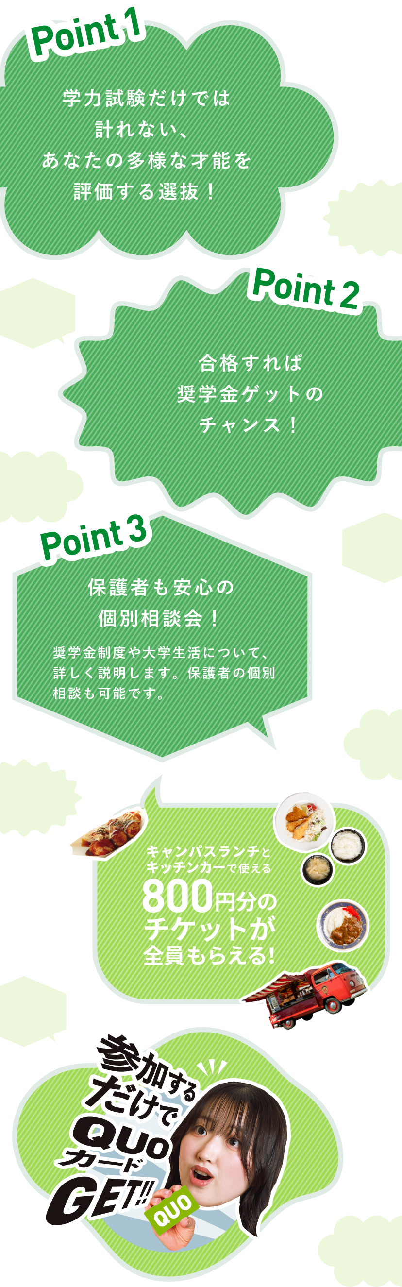 Point1：学力試験だけでは計れない、あなたの多様な才能を評価する選抜！　Point2：合格すれば奨学金ゲットのチャンス！　Point3：保護者も安心の個別相談会！ 奨学金制度や大学生活について、詳しく説明します。保護者の個別相談も可能です。　　キャンパスランチとキッチンカーで使える800円分のチケットが全員もらえる！